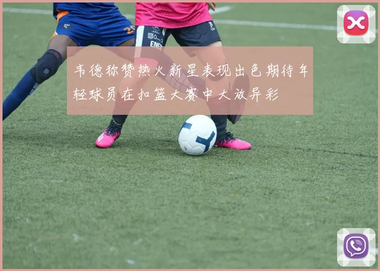 韦德称赞热火新星表现出色期待年轻球员在扣篮大赛中大放异彩