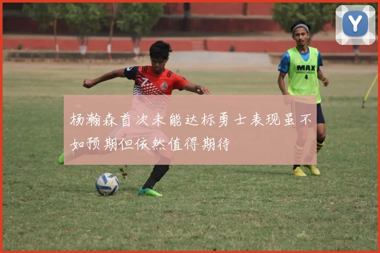 杨瀚森首次未能达标勇士表现虽不如预期但依然值得期待