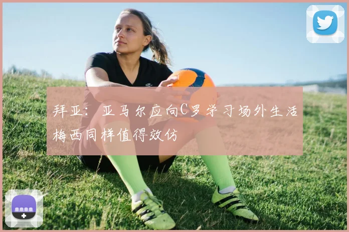 拜亚：亚马尔应向C罗学习场外生活梅西同样值得效仿