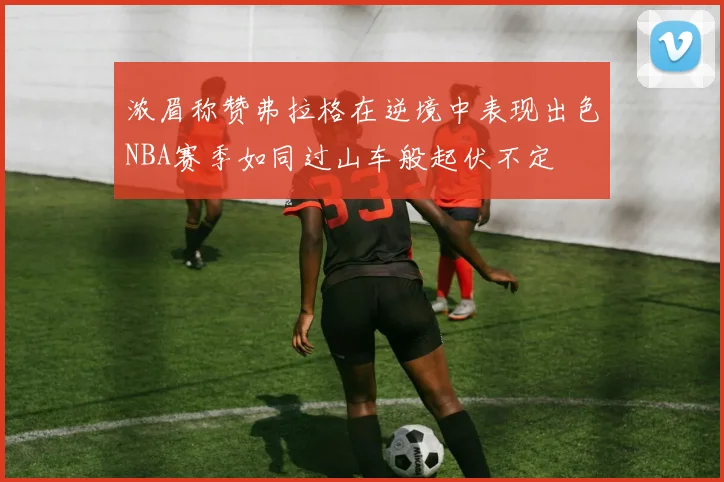 浓眉称赞弗拉格在逆境中表现出色NBA赛季如同过山车般起伏不定