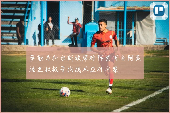 萨勒马科尔斯缺席对阵紫百合阿莱格里积极寻找战术应对方案