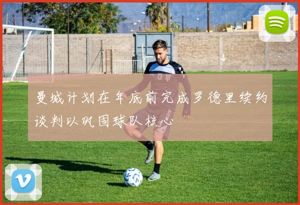 曼城计划在年底前完成罗德里续约谈判以巩固球队核心