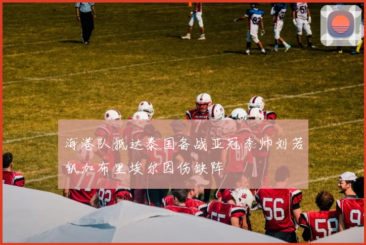 海港队抵达泰国备战亚冠李帅刘若钒加布里埃尔因伤缺阵