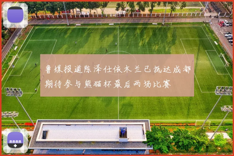 鲁媒报道陈泽仕依木兰已抵达成都期待参与熊猫杯最后两场比赛