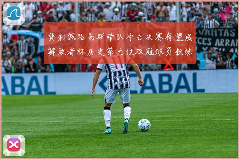费利佩路易斯带队冲击决赛有望成解放者杯历史第九位双冠球员教练