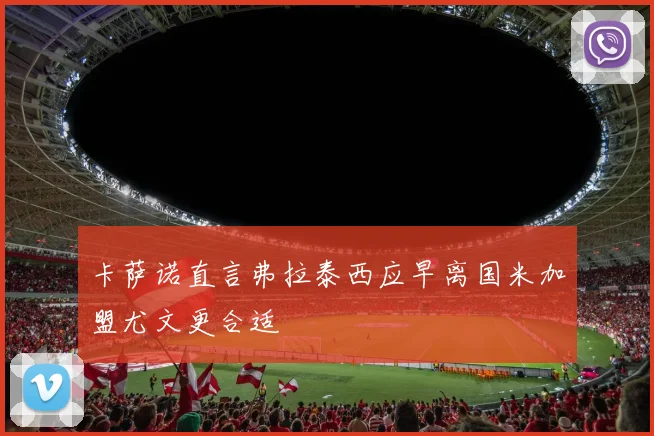 卡萨诺直言弗拉泰西应早离国米加盟尤文更合适