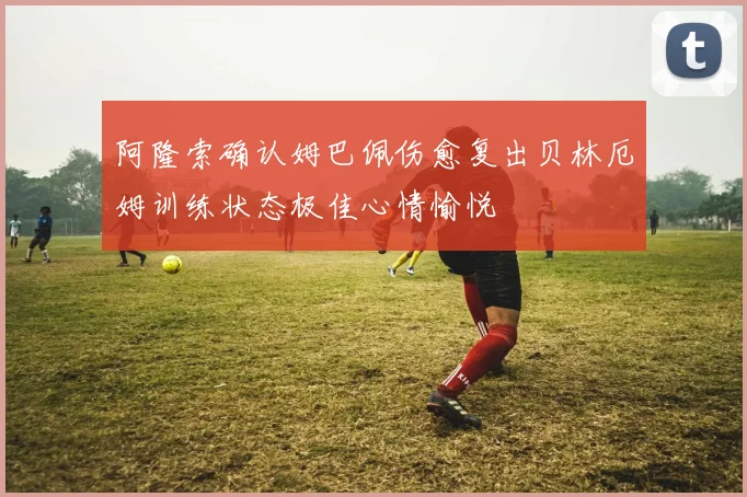 阿隆索确认姆巴佩伤愈复出贝林厄姆训练状态极佳心情愉悦