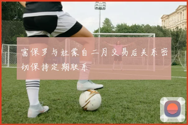 富保罗与杜蒙自二月交易后关系密切保持定期联系