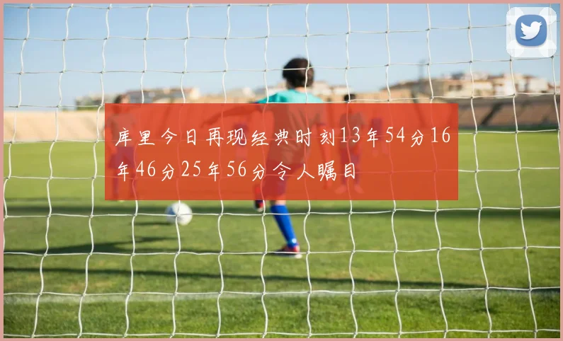 库里今日再现经典时刻13年54分16年46分25年56分令人瞩目