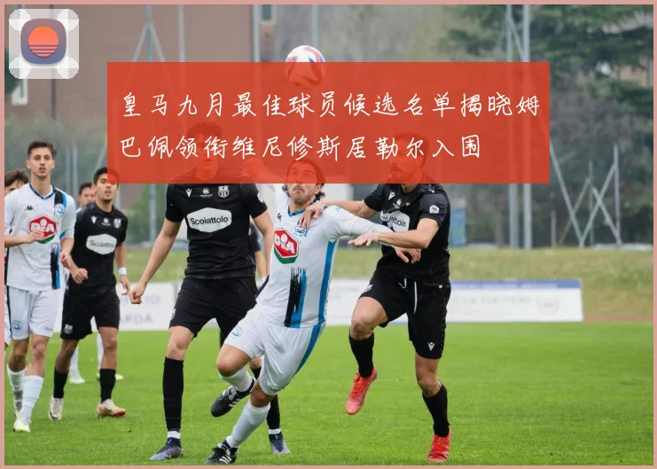 皇马九月最佳球员候选名单揭晓姆巴佩领衔维尼修斯居勒尔入围