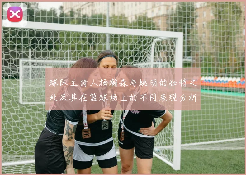 球队主持人杨瀚森与姚明的独特之处及其在篮球场上的不同表现分析