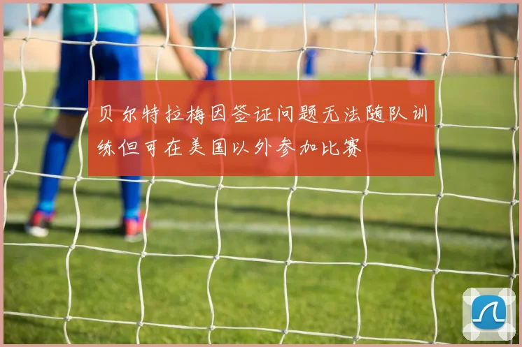 贝尔特拉梅因签证问题无法随队训练但可在美国以外参加比赛