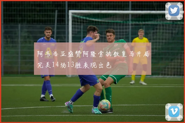 阿韦洛亚盛赞阿隆索执教皇马开局完美14场13胜表现出色