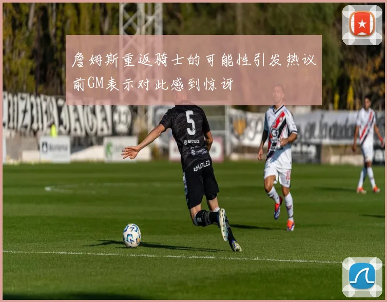詹姆斯重返骑士的可能性引发热议前GM表示对此感到惊讶