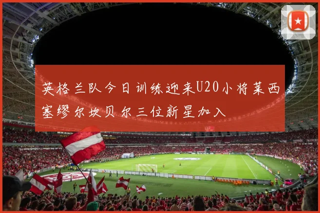 英格兰队今日训练迎来U20小将莱西塞缪尔坎贝尔三位新星加入