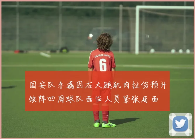 国安队李磊因右大腿肌肉拉伤预计缺阵四周球队面临人员紧张局面