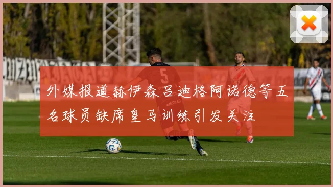 外媒报道赫伊森吕迪格阿诺德等五名球员缺席皇马训练引发关注