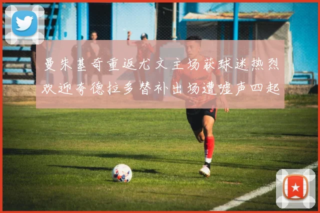 曼朱基奇重返尤文主场获球迷热烈欢迎夸德拉多替补出场遭嘘声四起