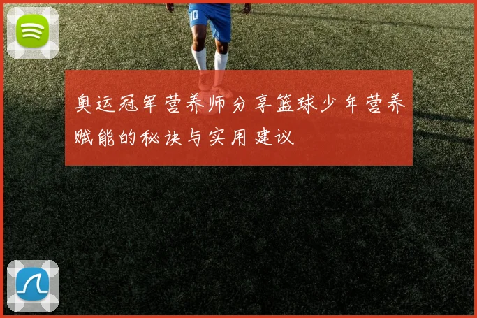 奥运冠军营养师分享篮球少年营养赋能的秘诀与实用建议